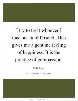 I try to treat whoever I meet as an old friend. This gives me a genuine feeling of happiness. It is the practice of compassion Picture Quote #1
