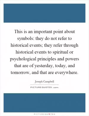 This is an important point about symbols: they do not refer to historical events; they refer through historical events to spiritual or psychological principles and powers that are of yesterday, today, and tomorrow, and that are everywhere Picture Quote #1