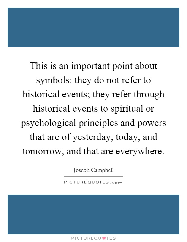 This is an important point about symbols: they do not refer to historical events; they refer through historical events to spiritual or psychological principles and powers that are of yesterday, today, and tomorrow, and that are everywhere Picture Quote #1
