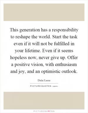 This generation has a responsibility to reshape the world. Start the task even if it will not be fulfilled in your lifetime. Even if it seems hopeless now, never give up. Offer a positive vision, with enthusiasm and joy, and an optimistic outlook Picture Quote #1