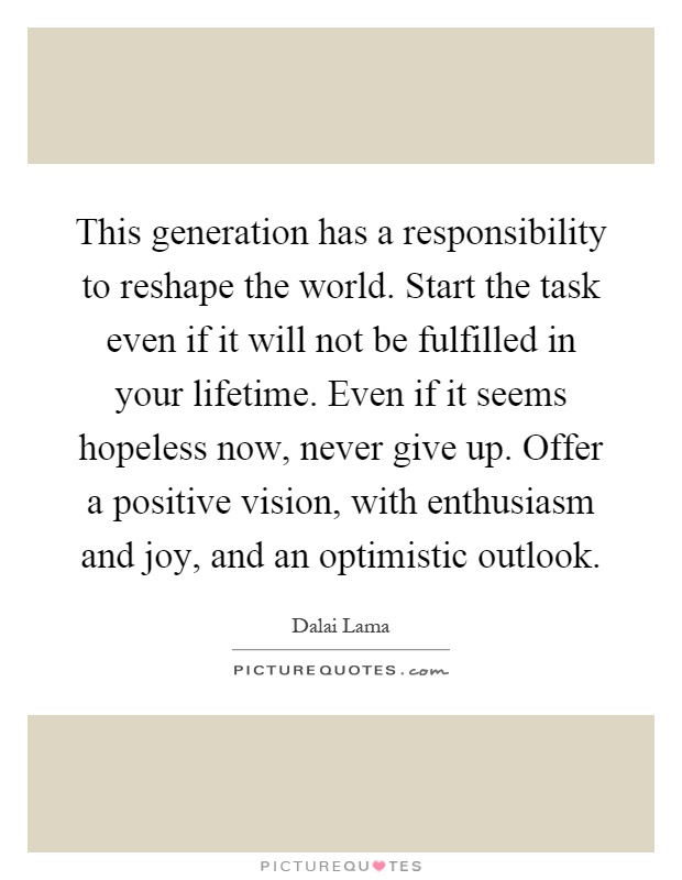 This generation has a responsibility to reshape the world. Start the task even if it will not be fulfilled in your lifetime. Even if it seems hopeless now, never give up. Offer a positive vision, with enthusiasm and joy, and an optimistic outlook Picture Quote #1