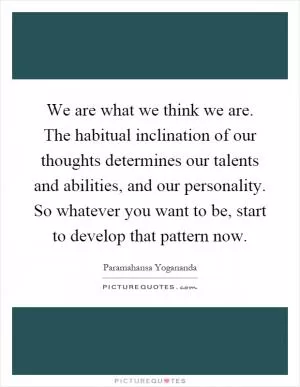 We are what we think we are. The habitual inclination of our thoughts determines our talents and abilities, and our personality. So whatever you want to be, start to develop that pattern now Picture Quote #1