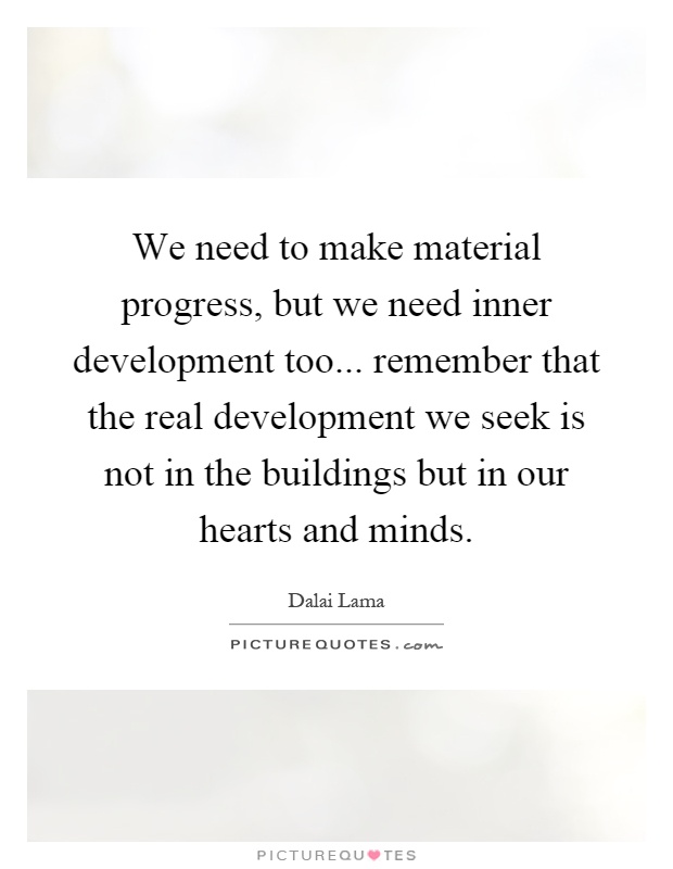 We need to make material progress, but we need inner development too... remember that the real development we seek is not in the buildings but in our hearts and minds Picture Quote #1