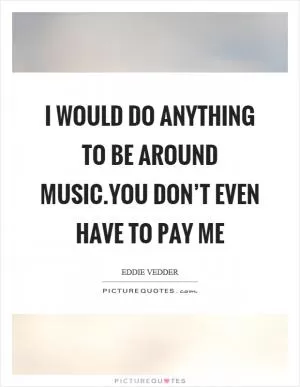 I would do anything to be around music.You don’t even have to pay me Picture Quote #1