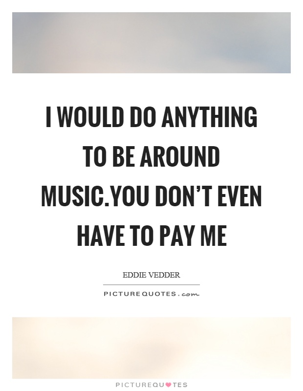 I would do anything to be around music.You don't even have to pay me Picture Quote #1