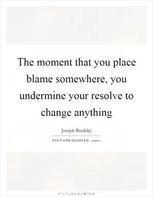 The moment that you place blame somewhere, you undermine your resolve to change anything Picture Quote #1