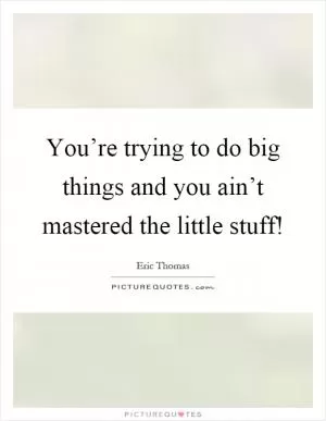You’re trying to do big things and you ain’t mastered the little stuff! Picture Quote #1