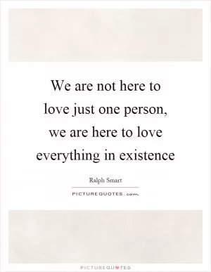 We are not here to love just one person, we are here to love everything in existence Picture Quote #1