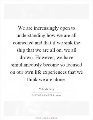 We are increasingly open to understanding how we are all connected and that if we sink the ship that we are all on, we all drown. However, we have simultaneously become so focused on our own life experiences that we think we are alone Picture Quote #1
