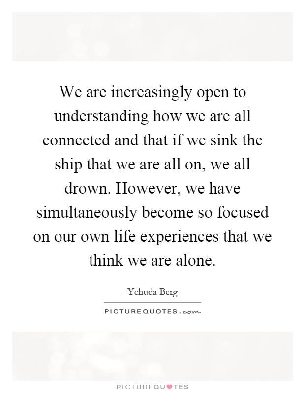 We are increasingly open to understanding how we are all connected and that if we sink the ship that we are all on, we all drown. However, we have simultaneously become so focused on our own life experiences that we think we are alone Picture Quote #1