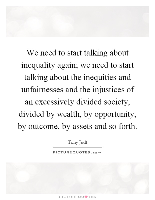 We need to start talking about inequality again; we need to start talking about the inequities and unfairnesses and the injustices of an excessively divided society, divided by wealth, by opportunity, by outcome, by assets and so forth Picture Quote #1