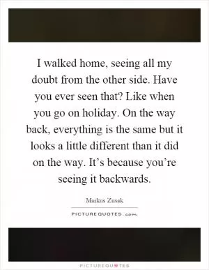 I walked home, seeing all my doubt from the other side. Have you ever seen that? Like when you go on holiday. On the way back, everything is the same but it looks a little different than it did on the way. It’s because you’re seeing it backwards Picture Quote #1