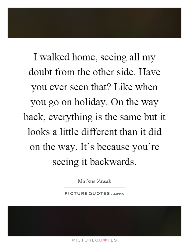 I walked home, seeing all my doubt from the other side. Have you ever seen that? Like when you go on holiday. On the way back, everything is the same but it looks a little different than it did on the way. It's because you're seeing it backwards Picture Quote #1