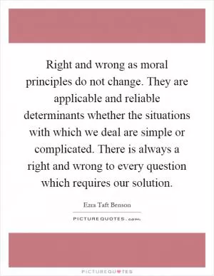 Right and wrong as moral principles do not change. They are applicable and reliable determinants whether the situations with which we deal are simple or complicated. There is always a right and wrong to every question which requires our solution Picture Quote #1