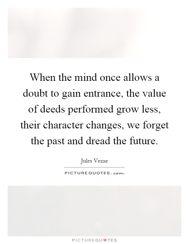 When the mind once allows a doubt to gain entrance, the value of deeds performed grow less, their character changes, we forget the past and dread the future Picture Quote #1