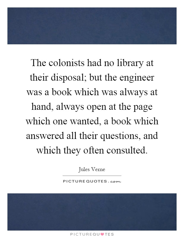 The colonists had no library at their disposal; but the engineer was a book which was always at hand, always open at the page which one wanted, a book which answered all their questions, and which they often consulted Picture Quote #1