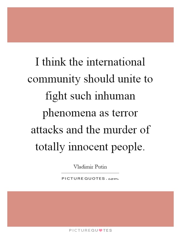 I think the international community should unite to fight such inhuman phenomena as terror attacks and the murder of totally innocent people Picture Quote #1