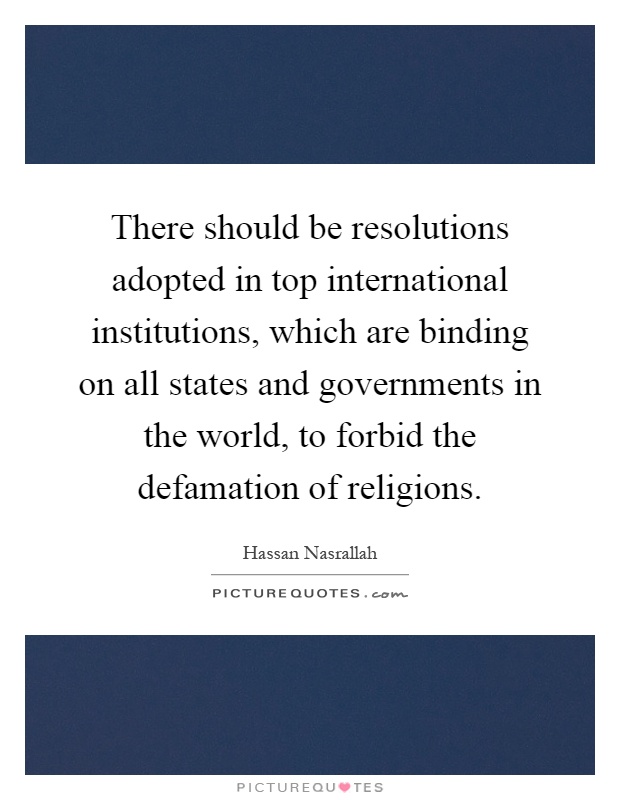 There should be resolutions adopted in top international institutions, which are binding on all states and governments in the world, to forbid the defamation of religions Picture Quote #1