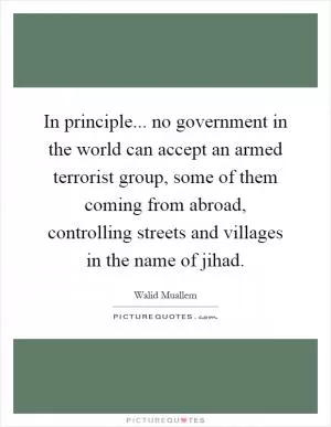 In principle... no government in the world can accept an armed terrorist group, some of them coming from abroad, controlling streets and villages in the name of jihad Picture Quote #1