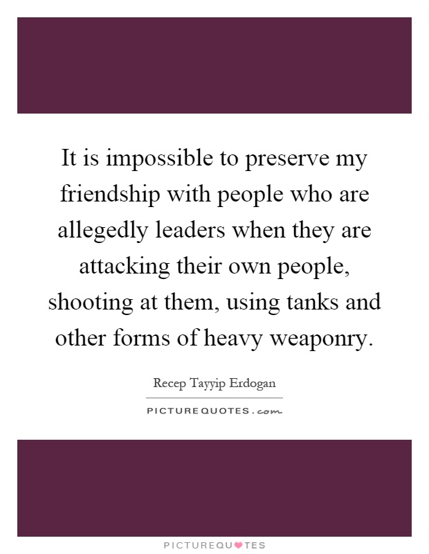 It is impossible to preserve my friendship with people who are allegedly leaders when they are attacking their own people, shooting at them, using tanks and other forms of heavy weaponry Picture Quote #1