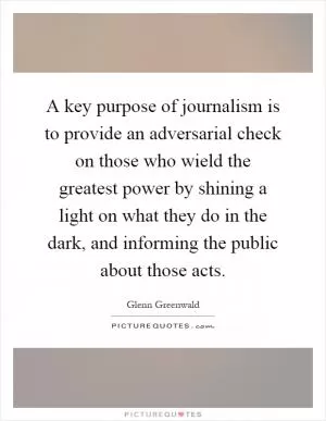 A key purpose of journalism is to provide an adversarial check on those who wield the greatest power by shining a light on what they do in the dark, and informing the public about those acts Picture Quote #1