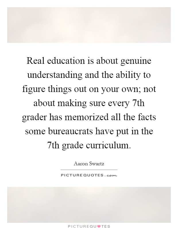 Real education is about genuine understanding and the ability to figure things out on your own; not about making sure every 7th grader has memorized all the facts some bureaucrats have put in the 7th grade curriculum Picture Quote #1