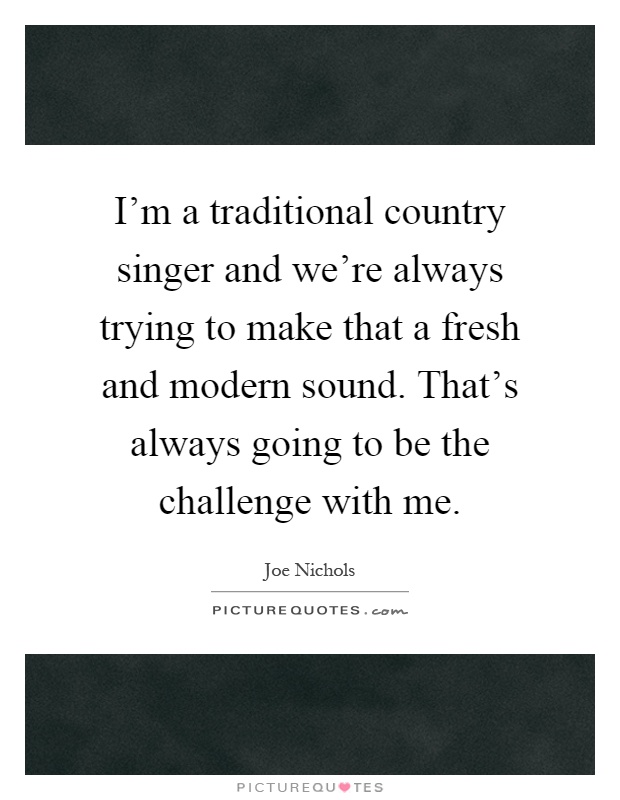 I'm a traditional country singer and we're always trying to make that a fresh and modern sound. That's always going to be the challenge with me Picture Quote #1