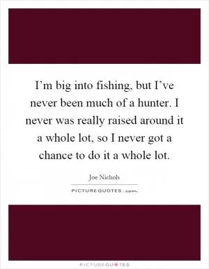 I’m big into fishing, but I’ve never been much of a hunter. I never was really raised around it a whole lot, so I never got a chance to do it a whole lot Picture Quote #1