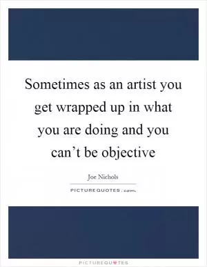 Sometimes as an artist you get wrapped up in what you are doing and you can’t be objective Picture Quote #1