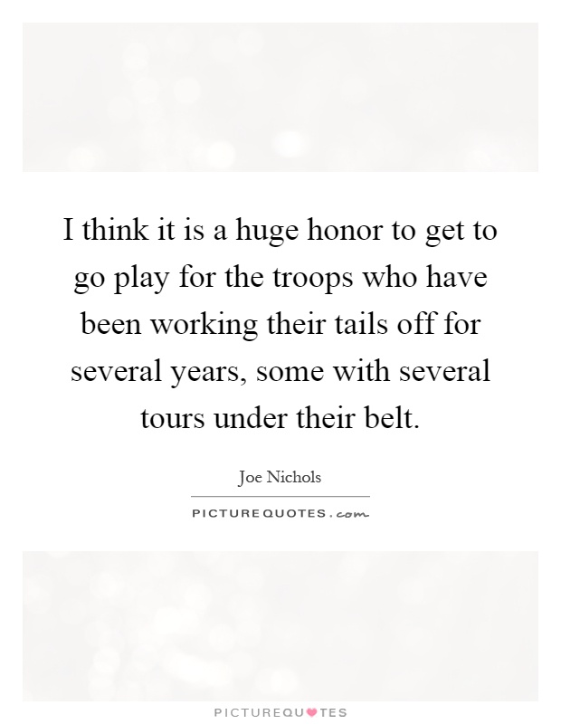 I think it is a huge honor to get to go play for the troops who have been working their tails off for several years, some with several tours under their belt Picture Quote #1