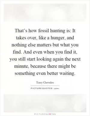 That’s how fossil hunting is: It takes over, like a hunger, and nothing else matters but what you find. And even when you find it, you still start looking again the next minute, because there might be something even better waiting Picture Quote #1
