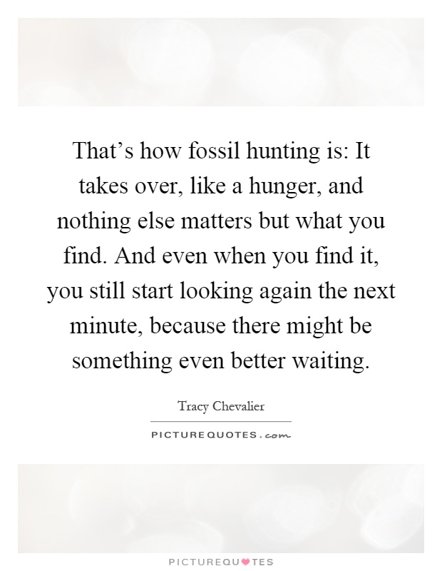 That's how fossil hunting is: It takes over, like a hunger, and nothing else matters but what you find. And even when you find it, you still start looking again the next minute, because there might be something even better waiting Picture Quote #1