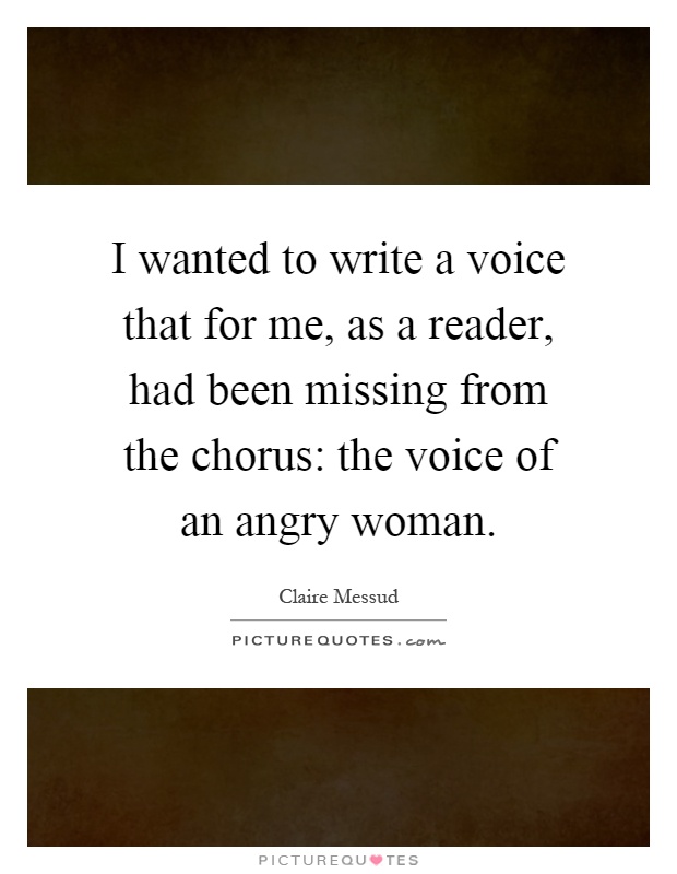 I wanted to write a voice that for me, as a reader, had been missing from the chorus: the voice of an angry woman Picture Quote #1