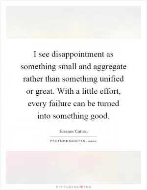 I see disappointment as something small and aggregate rather than something unified or great. With a little effort, every failure can be turned into something good Picture Quote #1