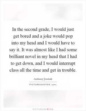 In the second grade, I would just get bored and a joke would pop into my head and I would have to say it. It was almost like I had some brilliant novel in my head that I had to get down, and I would interrupt class all the time and get in trouble Picture Quote #1