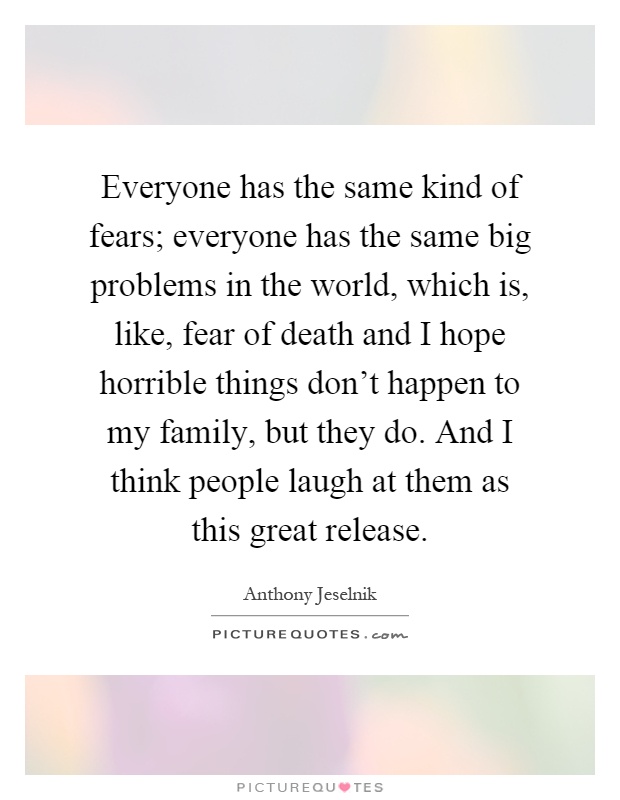Everyone has the same kind of fears; everyone has the same big problems in the world, which is, like, fear of death and I hope horrible things don't happen to my family, but they do. And I think people laugh at them as this great release Picture Quote #1