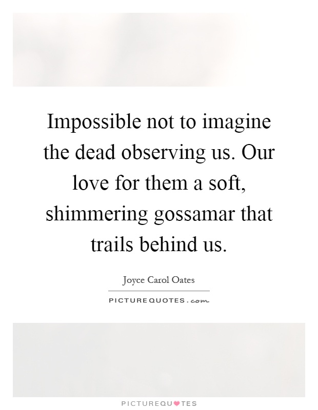 Impossible not to imagine the dead observing us. Our love for them a soft, shimmering gossamar that trails behind us Picture Quote #1