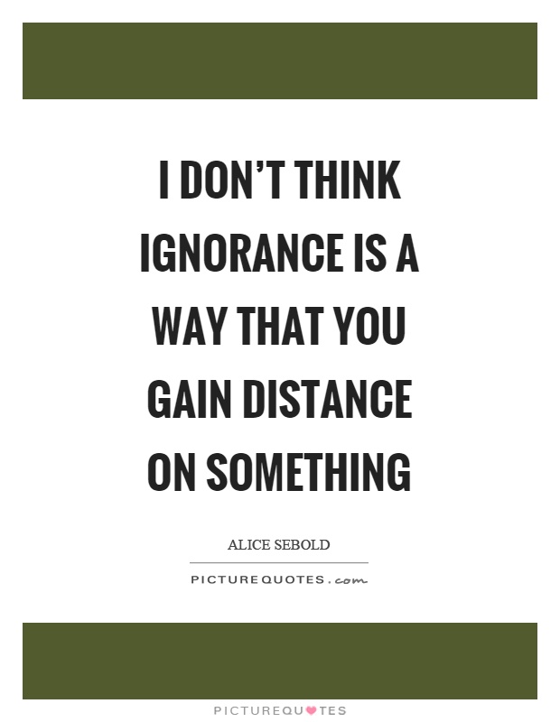 I don't think ignorance is a way that you gain distance on something Picture Quote #1