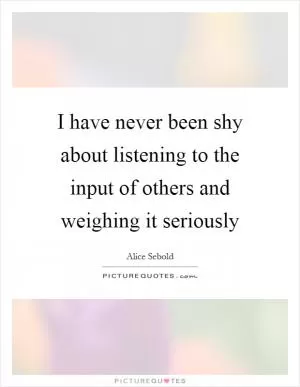 I have never been shy about listening to the input of others and weighing it seriously Picture Quote #1