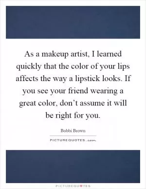 As a makeup artist, I learned quickly that the color of your lips affects the way a lipstick looks. If you see your friend wearing a great color, don’t assume it will be right for you Picture Quote #1