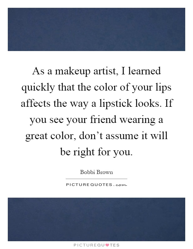 As a makeup artist, I learned quickly that the color of your lips affects the way a lipstick looks. If you see your friend wearing a great color, don't assume it will be right for you Picture Quote #1