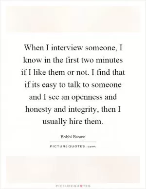 When I interview someone, I know in the first two minutes if I like them or not. I find that if its easy to talk to someone and I see an openness and honesty and integrity, then I usually hire them Picture Quote #1