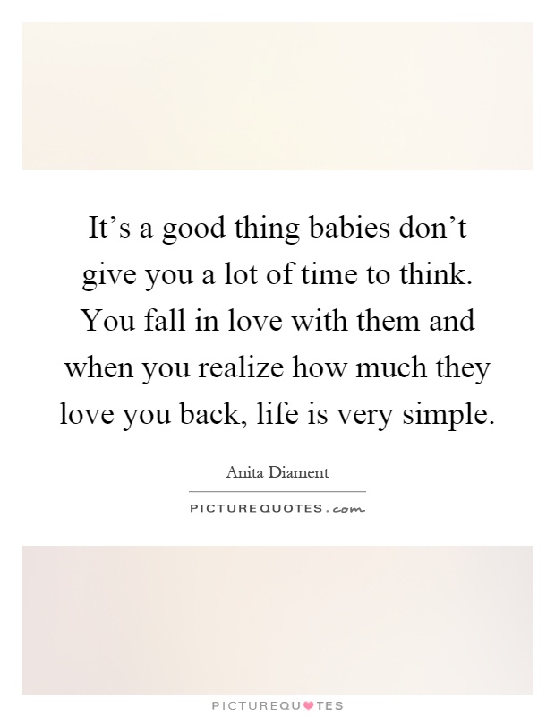 It's a good thing babies don't give you a lot of time to think. You fall in love with them and when you realize how much they love you back, life is very simple Picture Quote #1