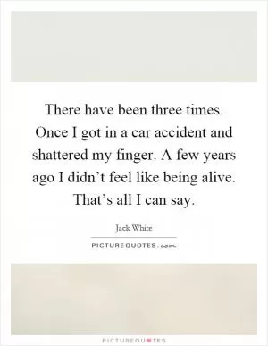 There have been three times. Once I got in a car accident and shattered my finger. A few years ago I didn’t feel like being alive. That’s all I can say Picture Quote #1
