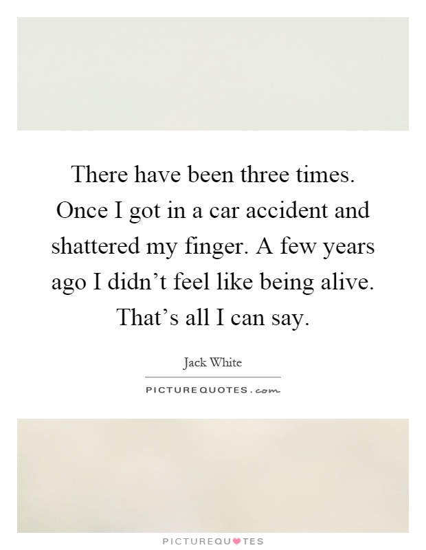 There have been three times. Once I got in a car accident and shattered my finger. A few years ago I didn't feel like being alive. That's all I can say Picture Quote #1