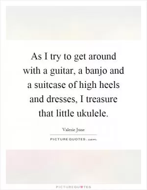 As I try to get around with a guitar, a banjo and a suitcase of high heels and dresses, I treasure that little ukulele Picture Quote #1