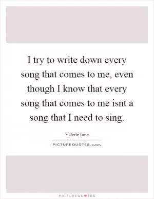I try to write down every song that comes to me, even though I know that every song that comes to me isnt a song that I need to sing Picture Quote #1