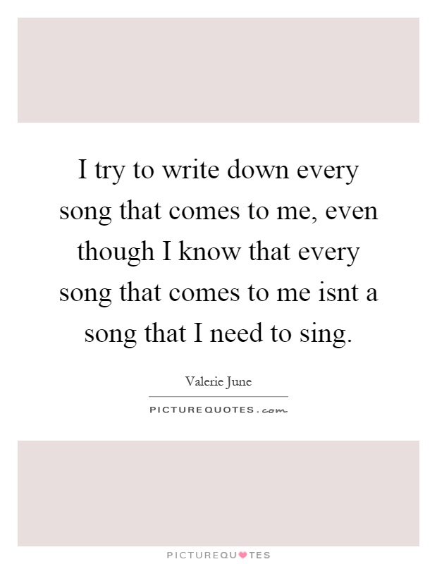 I try to write down every song that comes to me, even though I know that every song that comes to me isnt a song that I need to sing Picture Quote #1