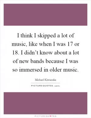 I think I skipped a lot of music, like when I was 17 or 18. I didn’t know about a lot of new bands because I was so immersed in older music Picture Quote #1