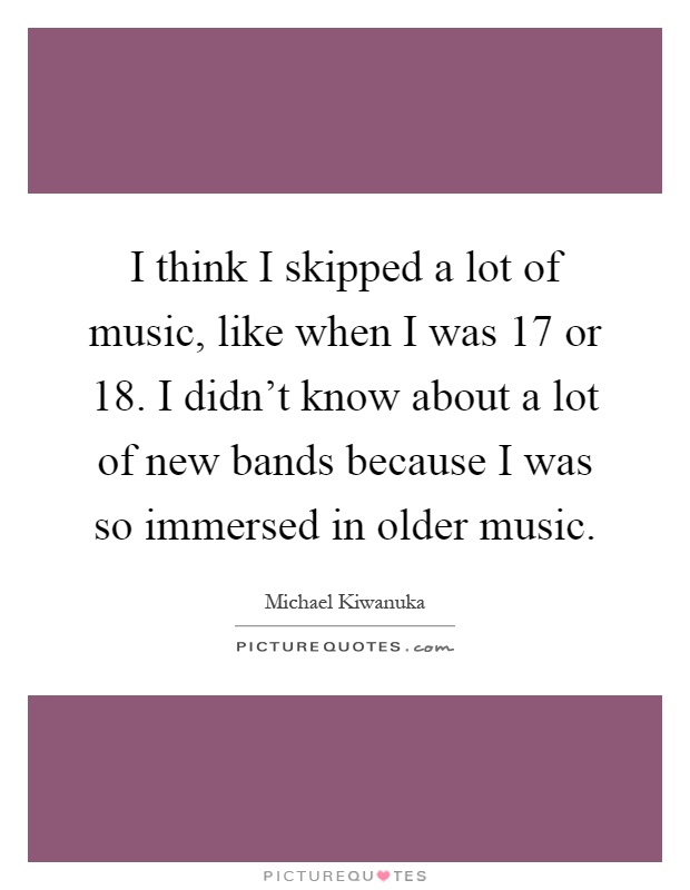 I think I skipped a lot of music, like when I was 17 or 18. I didn't know about a lot of new bands because I was so immersed in older music Picture Quote #1